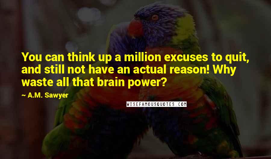A.M. Sawyer Quotes: You can think up a million excuses to quit, and still not have an actual reason! Why waste all that brain power?