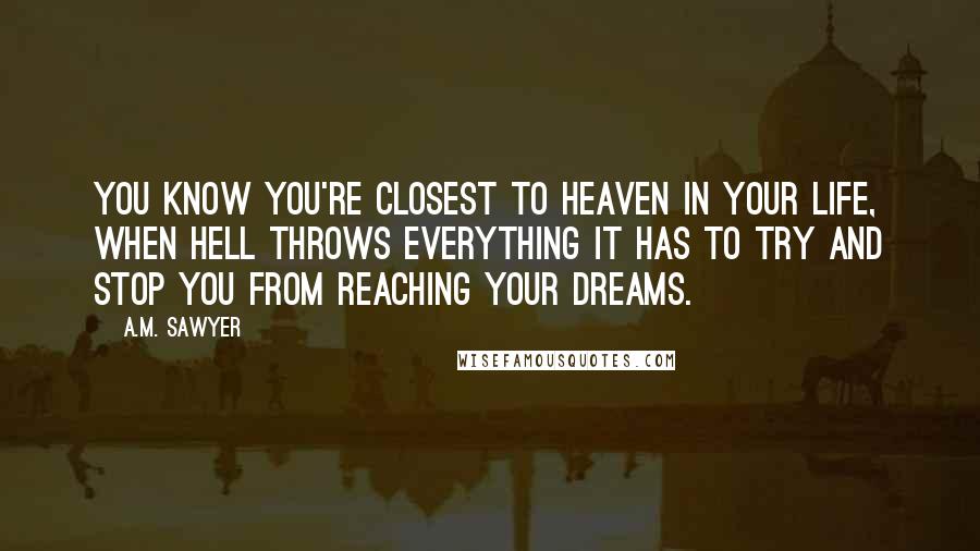 A.M. Sawyer Quotes: You know you're closest to Heaven in your life, when Hell throws everything it has to try and stop you from reaching your dreams.