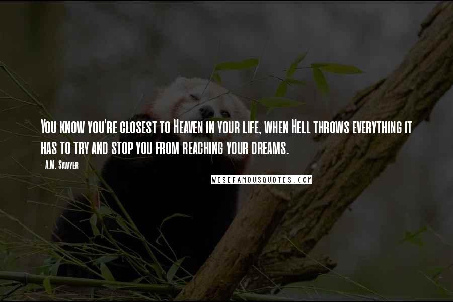 A.M. Sawyer Quotes: You know you're closest to Heaven in your life, when Hell throws everything it has to try and stop you from reaching your dreams.