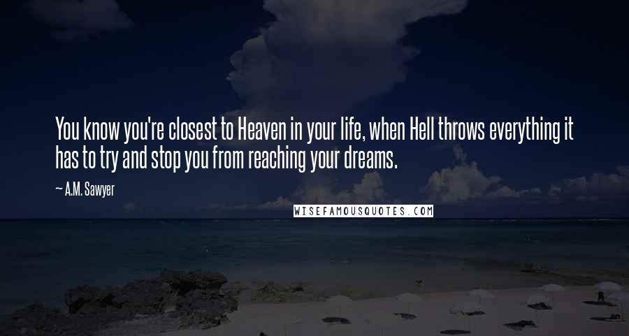 A.M. Sawyer Quotes: You know you're closest to Heaven in your life, when Hell throws everything it has to try and stop you from reaching your dreams.