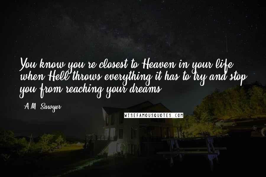 A.M. Sawyer Quotes: You know you're closest to Heaven in your life, when Hell throws everything it has to try and stop you from reaching your dreams.