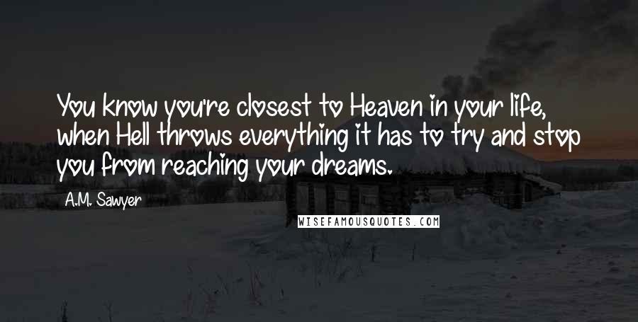 A.M. Sawyer Quotes: You know you're closest to Heaven in your life, when Hell throws everything it has to try and stop you from reaching your dreams.