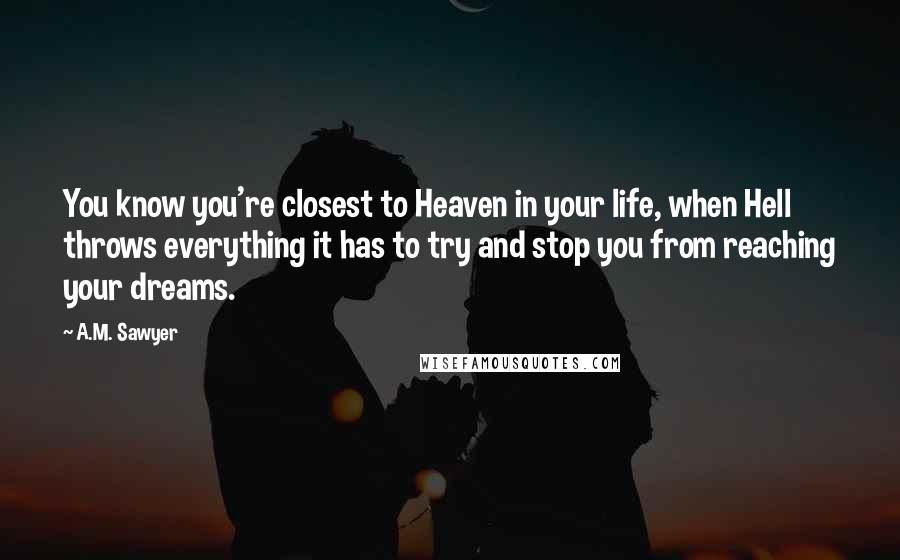 A.M. Sawyer Quotes: You know you're closest to Heaven in your life, when Hell throws everything it has to try and stop you from reaching your dreams.