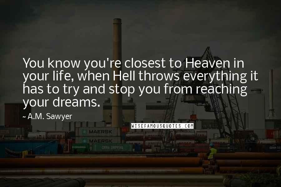 A.M. Sawyer Quotes: You know you're closest to Heaven in your life, when Hell throws everything it has to try and stop you from reaching your dreams.