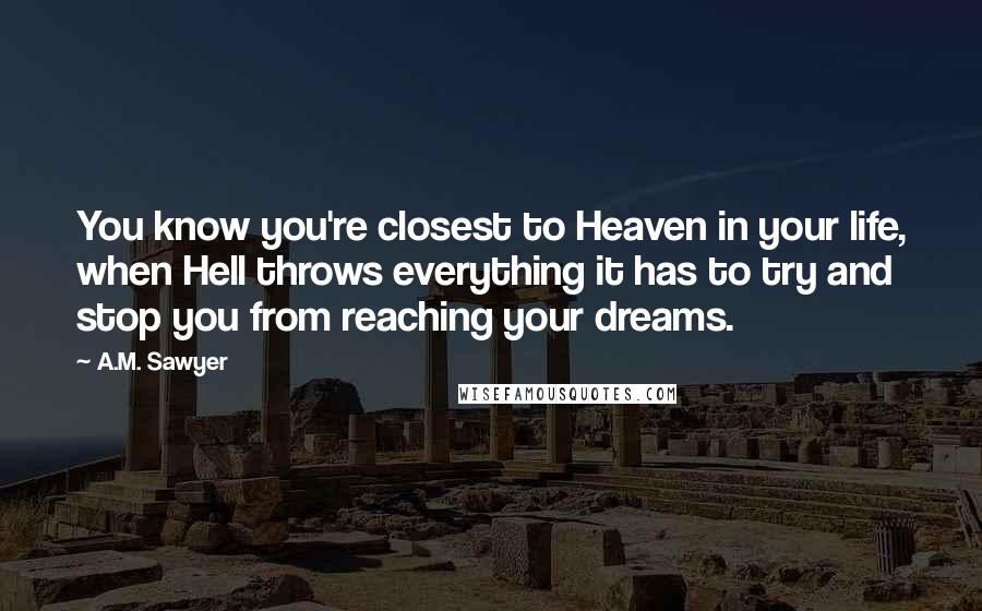 A.M. Sawyer Quotes: You know you're closest to Heaven in your life, when Hell throws everything it has to try and stop you from reaching your dreams.