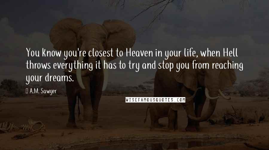 A.M. Sawyer Quotes: You know you're closest to Heaven in your life, when Hell throws everything it has to try and stop you from reaching your dreams.