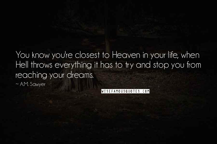 A.M. Sawyer Quotes: You know you're closest to Heaven in your life, when Hell throws everything it has to try and stop you from reaching your dreams.