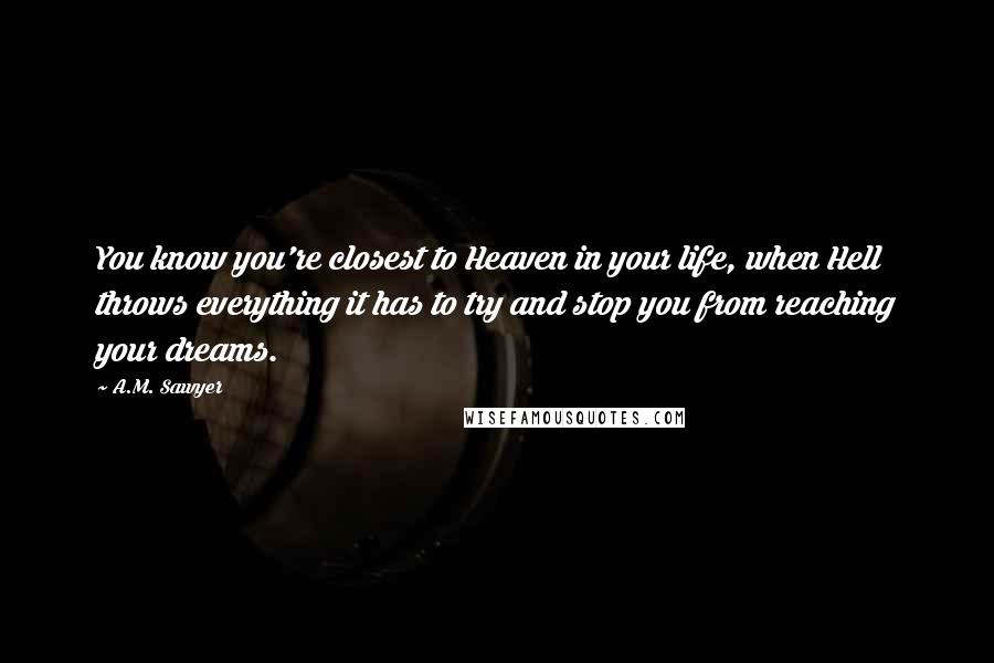 A.M. Sawyer Quotes: You know you're closest to Heaven in your life, when Hell throws everything it has to try and stop you from reaching your dreams.