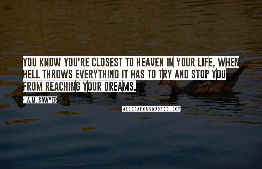 A.M. Sawyer Quotes: You know you're closest to Heaven in your life, when Hell throws everything it has to try and stop you from reaching your dreams.