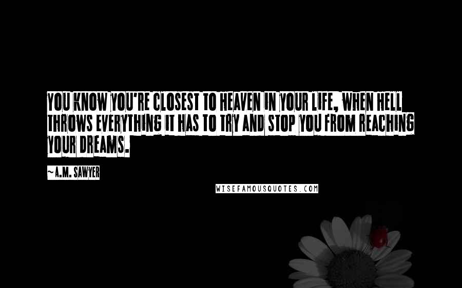 A.M. Sawyer Quotes: You know you're closest to Heaven in your life, when Hell throws everything it has to try and stop you from reaching your dreams.