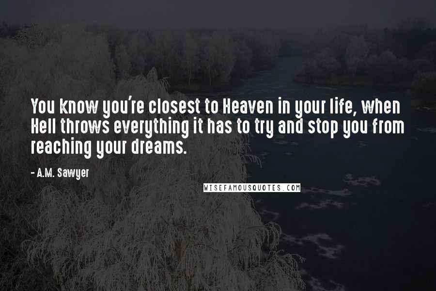 A.M. Sawyer Quotes: You know you're closest to Heaven in your life, when Hell throws everything it has to try and stop you from reaching your dreams.