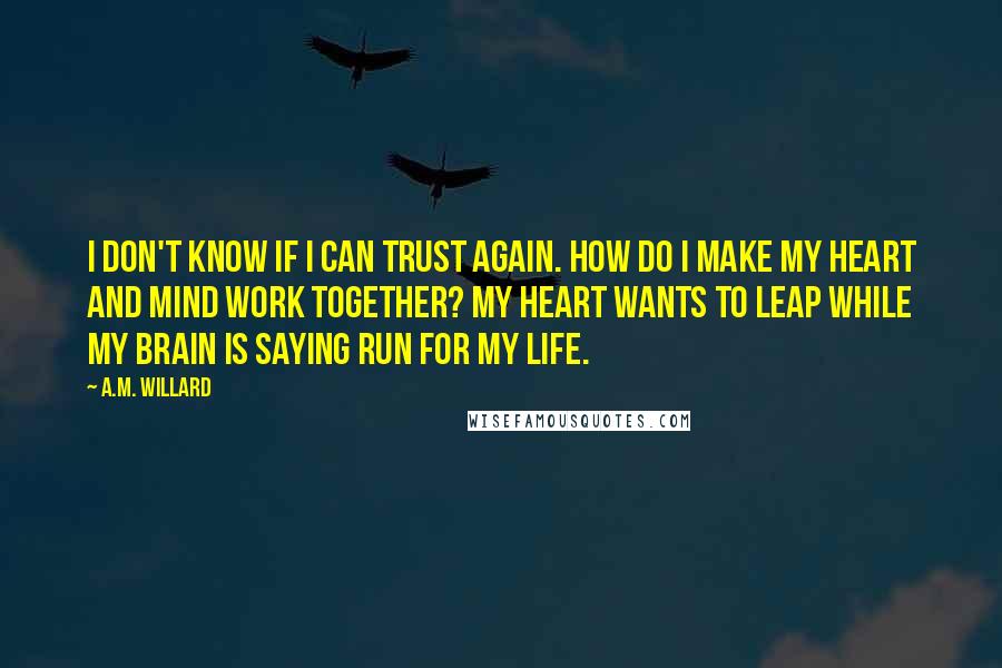 A.M. Willard Quotes: I don't know if I can trust again. How do I make my heart and mind work together? My heart wants to leap while my brain is saying run for my life.