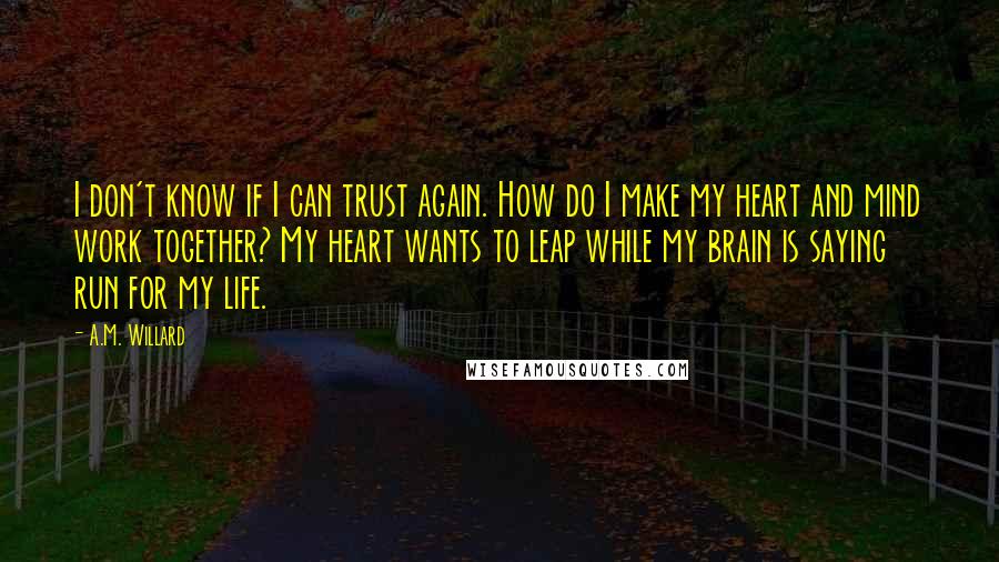 A.M. Willard Quotes: I don't know if I can trust again. How do I make my heart and mind work together? My heart wants to leap while my brain is saying run for my life.