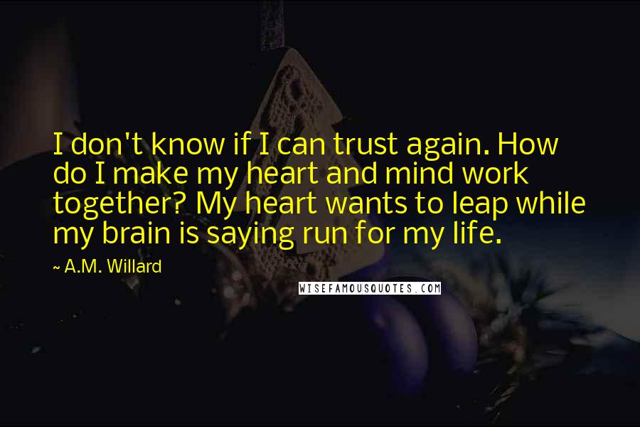A.M. Willard Quotes: I don't know if I can trust again. How do I make my heart and mind work together? My heart wants to leap while my brain is saying run for my life.