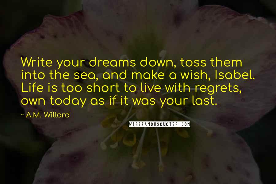 A.M. Willard Quotes: Write your dreams down, toss them into the sea, and make a wish, Isabel. Life is too short to live with regrets, own today as if it was your last.