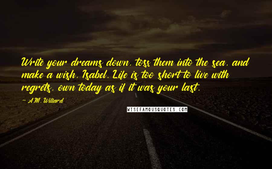 A.M. Willard Quotes: Write your dreams down, toss them into the sea, and make a wish, Isabel. Life is too short to live with regrets, own today as if it was your last.