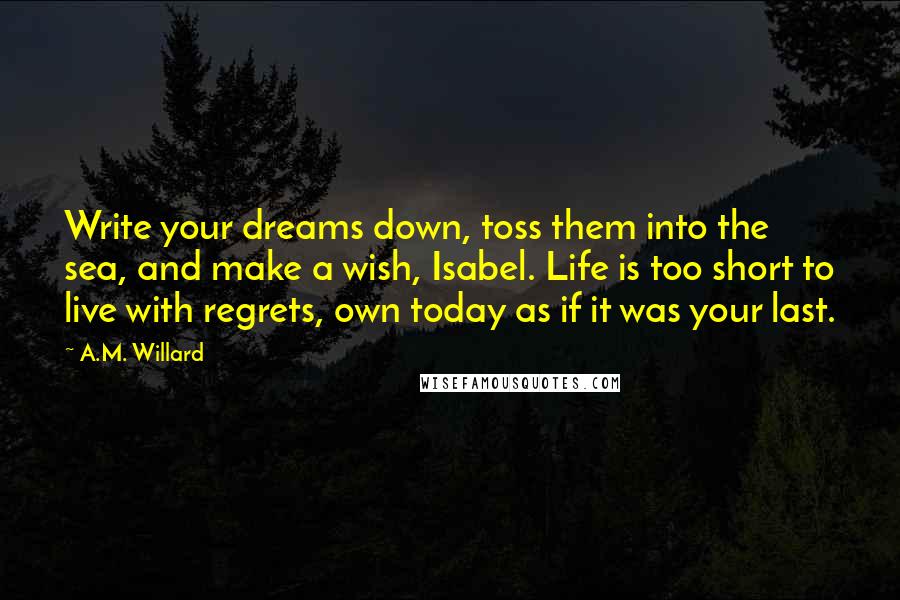 A.M. Willard Quotes: Write your dreams down, toss them into the sea, and make a wish, Isabel. Life is too short to live with regrets, own today as if it was your last.