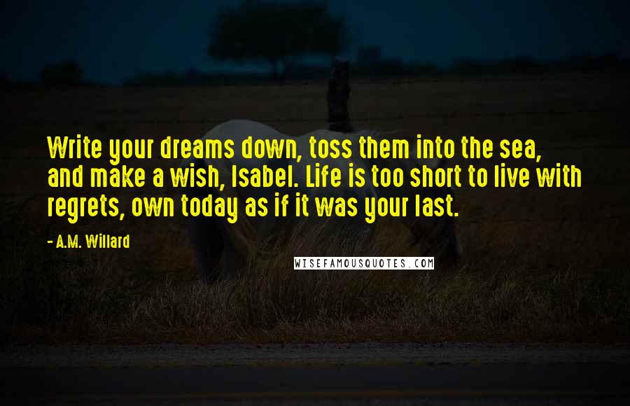 A.M. Willard Quotes: Write your dreams down, toss them into the sea, and make a wish, Isabel. Life is too short to live with regrets, own today as if it was your last.