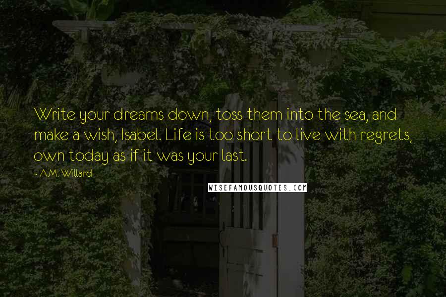 A.M. Willard Quotes: Write your dreams down, toss them into the sea, and make a wish, Isabel. Life is too short to live with regrets, own today as if it was your last.