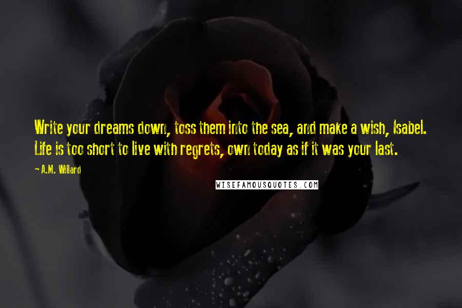 A.M. Willard Quotes: Write your dreams down, toss them into the sea, and make a wish, Isabel. Life is too short to live with regrets, own today as if it was your last.