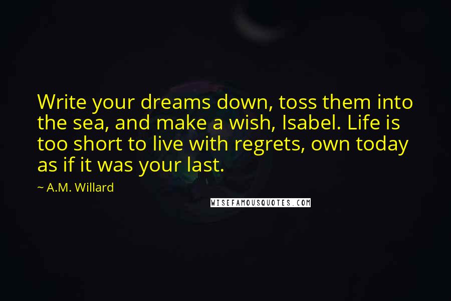 A.M. Willard Quotes: Write your dreams down, toss them into the sea, and make a wish, Isabel. Life is too short to live with regrets, own today as if it was your last.