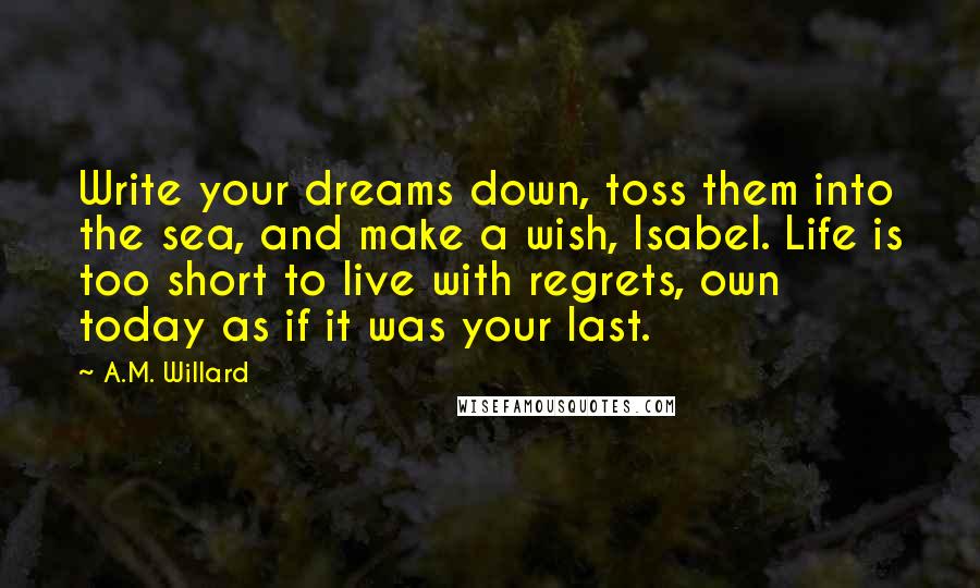 A.M. Willard Quotes: Write your dreams down, toss them into the sea, and make a wish, Isabel. Life is too short to live with regrets, own today as if it was your last.