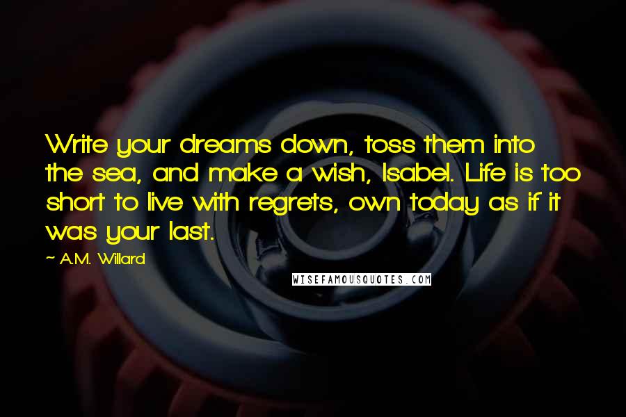 A.M. Willard Quotes: Write your dreams down, toss them into the sea, and make a wish, Isabel. Life is too short to live with regrets, own today as if it was your last.