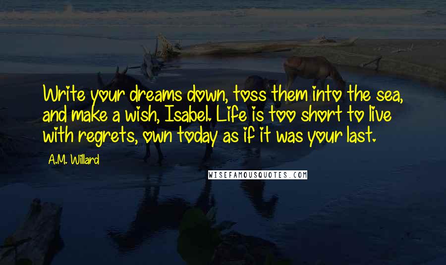 A.M. Willard Quotes: Write your dreams down, toss them into the sea, and make a wish, Isabel. Life is too short to live with regrets, own today as if it was your last.