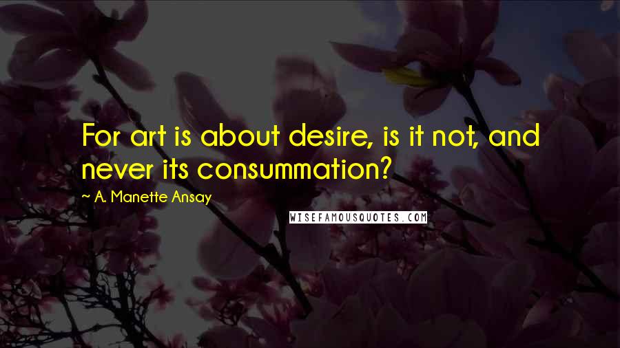 A. Manette Ansay Quotes: For art is about desire, is it not, and never its consummation?