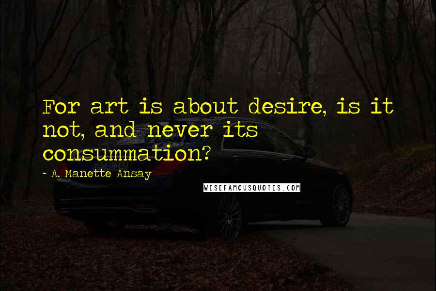 A. Manette Ansay Quotes: For art is about desire, is it not, and never its consummation?