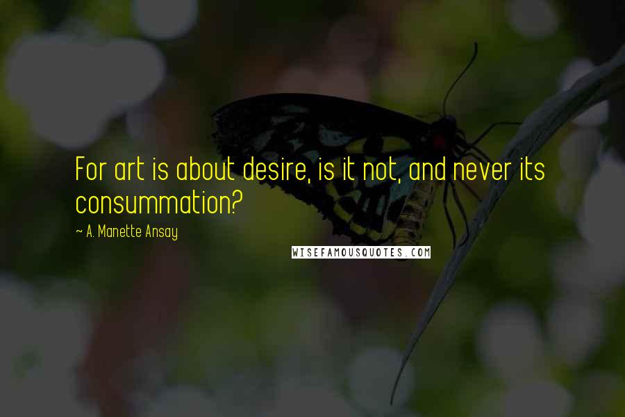 A. Manette Ansay Quotes: For art is about desire, is it not, and never its consummation?