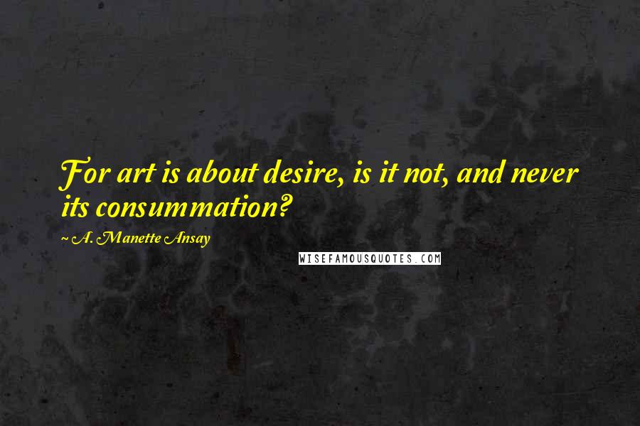 A. Manette Ansay Quotes: For art is about desire, is it not, and never its consummation?