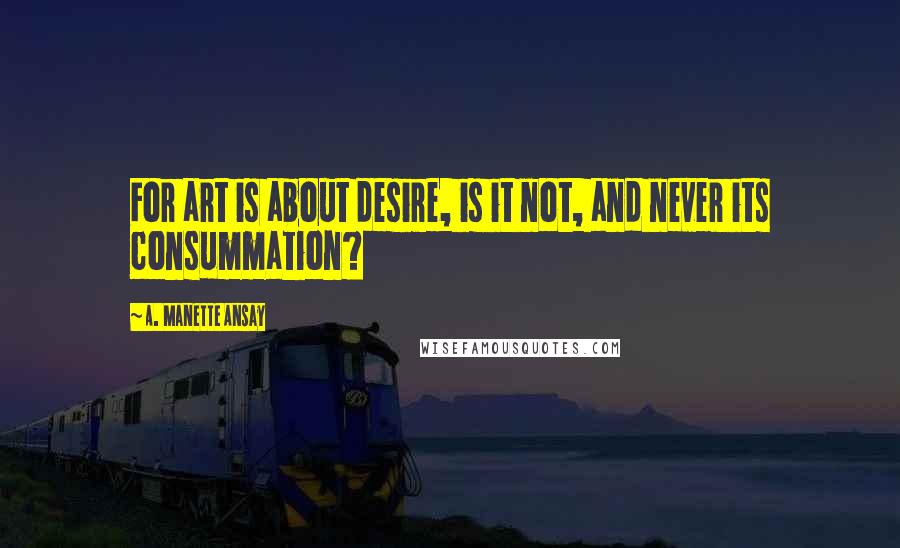 A. Manette Ansay Quotes: For art is about desire, is it not, and never its consummation?