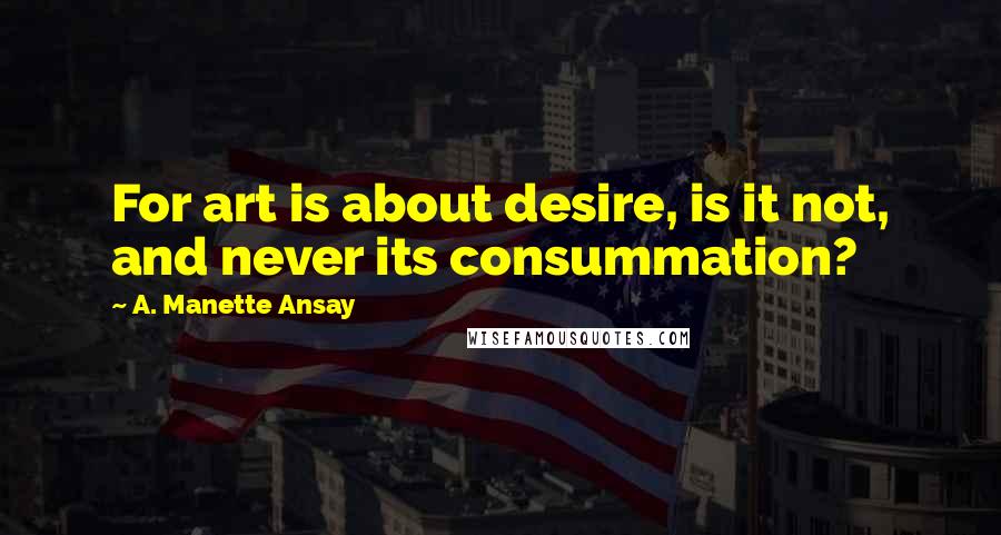 A. Manette Ansay Quotes: For art is about desire, is it not, and never its consummation?