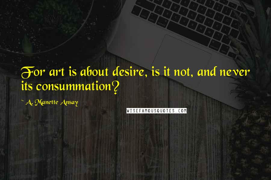 A. Manette Ansay Quotes: For art is about desire, is it not, and never its consummation?
