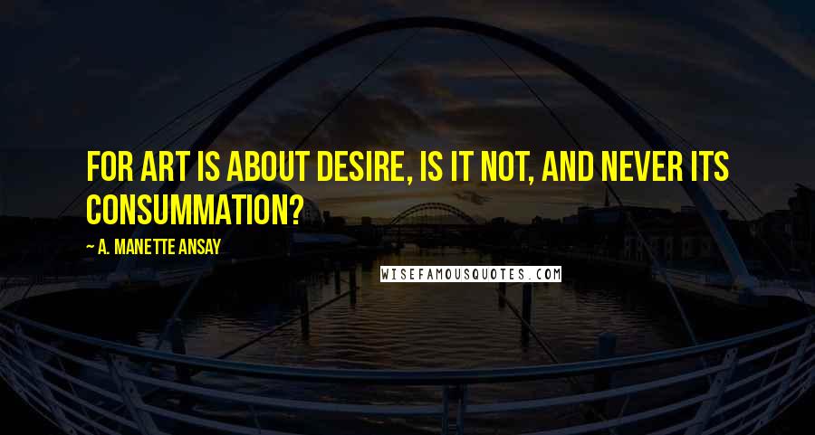 A. Manette Ansay Quotes: For art is about desire, is it not, and never its consummation?