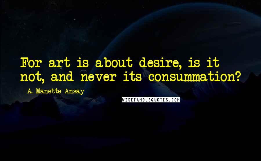 A. Manette Ansay Quotes: For art is about desire, is it not, and never its consummation?