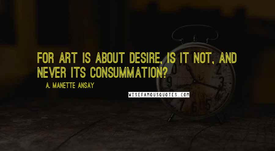 A. Manette Ansay Quotes: For art is about desire, is it not, and never its consummation?