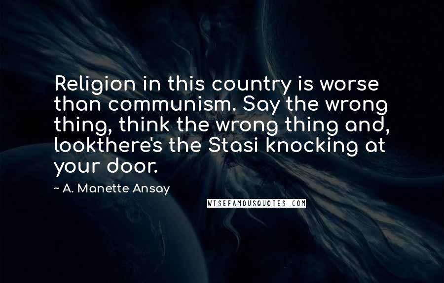 A. Manette Ansay Quotes: Religion in this country is worse than communism. Say the wrong thing, think the wrong thing and, lookthere's the Stasi knocking at your door.