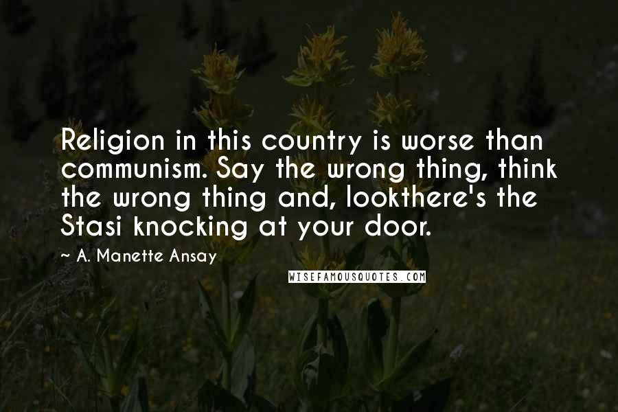 A. Manette Ansay Quotes: Religion in this country is worse than communism. Say the wrong thing, think the wrong thing and, lookthere's the Stasi knocking at your door.