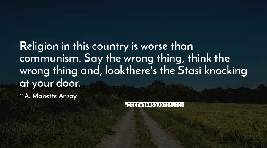 A. Manette Ansay Quotes: Religion in this country is worse than communism. Say the wrong thing, think the wrong thing and, lookthere's the Stasi knocking at your door.