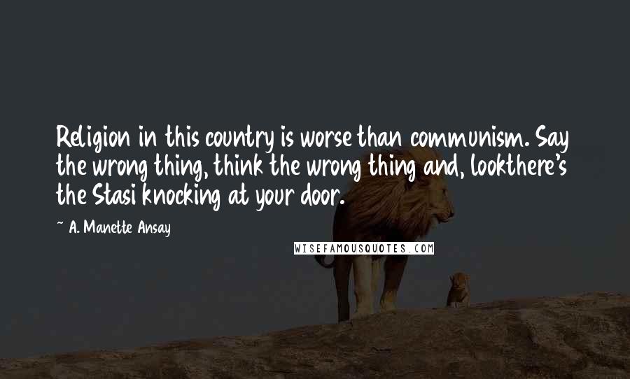 A. Manette Ansay Quotes: Religion in this country is worse than communism. Say the wrong thing, think the wrong thing and, lookthere's the Stasi knocking at your door.