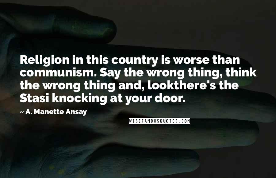 A. Manette Ansay Quotes: Religion in this country is worse than communism. Say the wrong thing, think the wrong thing and, lookthere's the Stasi knocking at your door.