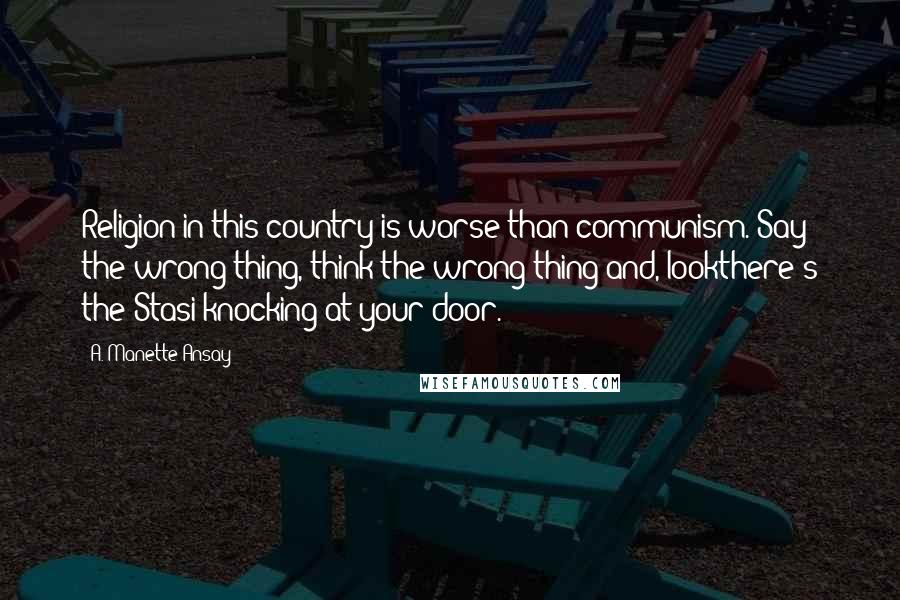 A. Manette Ansay Quotes: Religion in this country is worse than communism. Say the wrong thing, think the wrong thing and, lookthere's the Stasi knocking at your door.