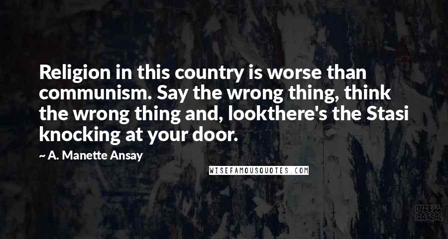 A. Manette Ansay Quotes: Religion in this country is worse than communism. Say the wrong thing, think the wrong thing and, lookthere's the Stasi knocking at your door.