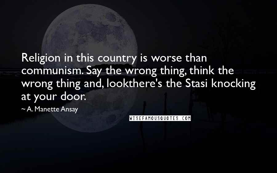 A. Manette Ansay Quotes: Religion in this country is worse than communism. Say the wrong thing, think the wrong thing and, lookthere's the Stasi knocking at your door.