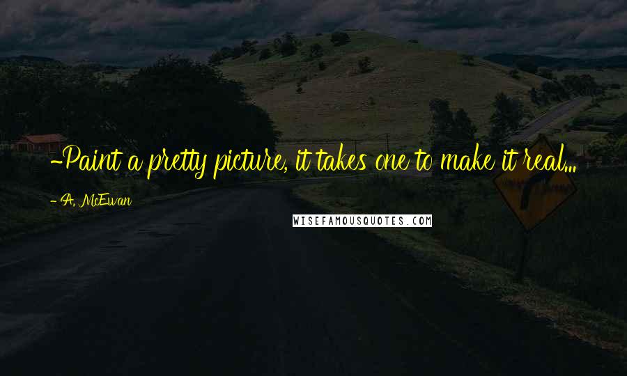 A. McEwan Quotes: ~Paint a pretty picture, it takes one to make it real...