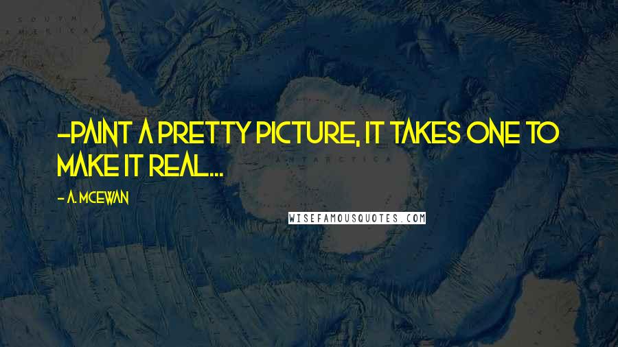 A. McEwan Quotes: ~Paint a pretty picture, it takes one to make it real...