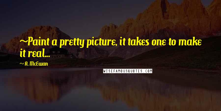 A. McEwan Quotes: ~Paint a pretty picture, it takes one to make it real...