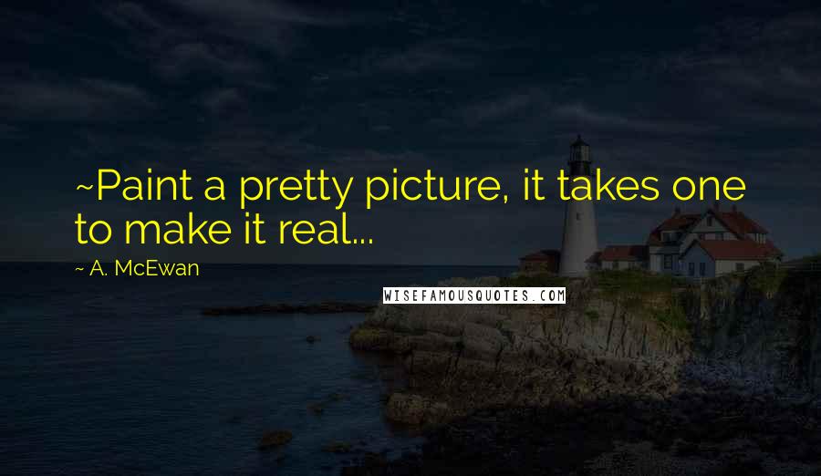 A. McEwan Quotes: ~Paint a pretty picture, it takes one to make it real...